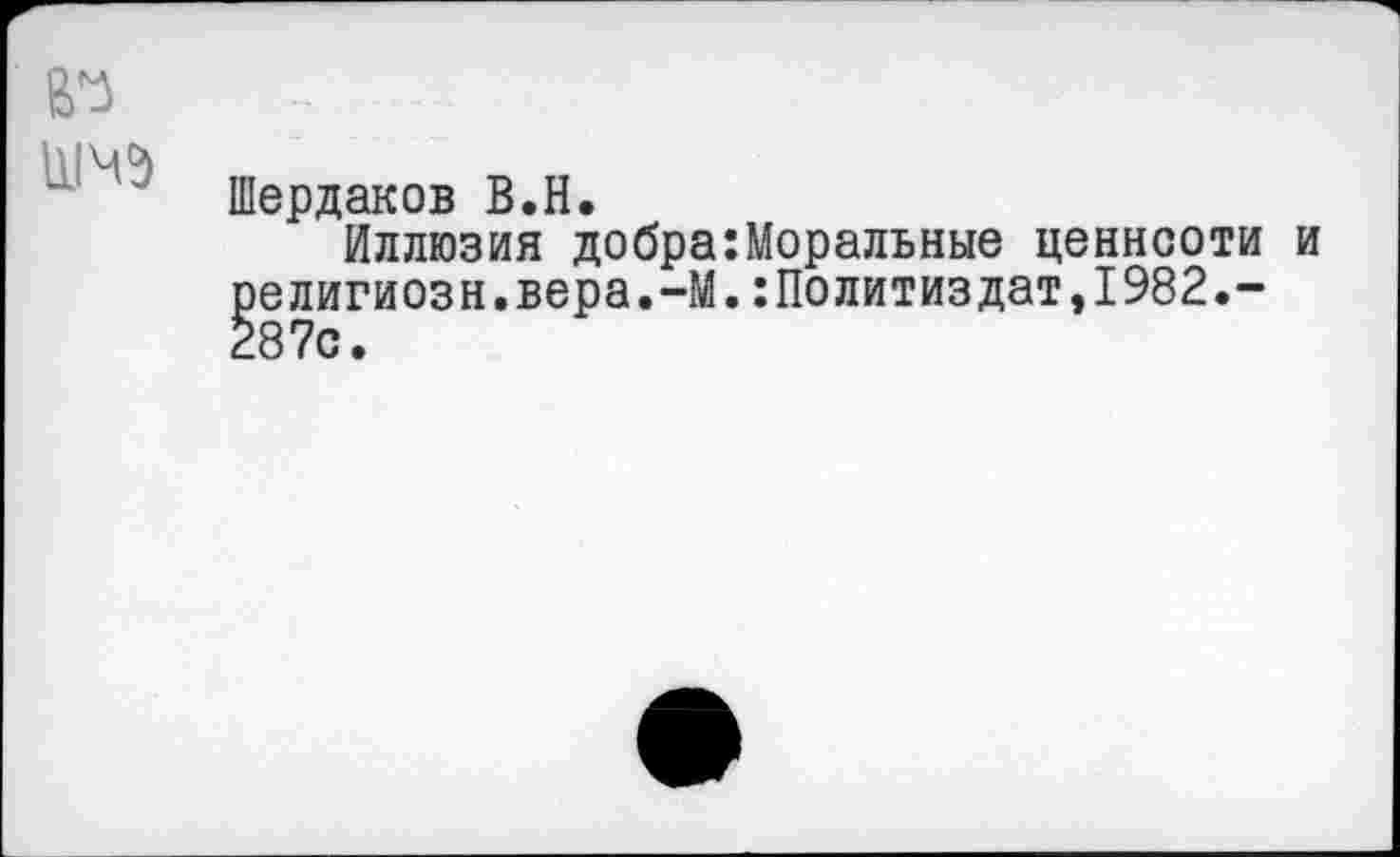 ﻿№
Шердаков В.Н.
Иллюзия добра:Моральные ценности и религиозн.вера.-М.:Политиздат,1982.-287с.